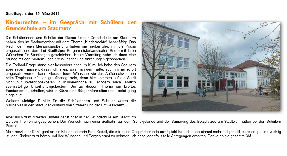 
Stadthagen, den 25. März 2014
￼
Kinderrechte – im Gespräch mit Schülern der Grundschule am Stadtturm

Die Schülerinnen und Schüler der Klasse 3b der Grundschule am Stadtturm haben sich im Sachunterricht mit dem Thema „Kinderrechte“ beschäftigt. Das Recht der freien Meinungsäußerung haben sie hierbei gleich in die Praxis umgesetzt und den drei Stadthäger Bürgermeisterkandidaten Briefe mit ihren Wünschen für Stadthagen geschrieben. Heute Vormittag habe ich dann eine Stunde mit den Kindern über ihre Wünsche und Anregungen gesprochen.
Die Freibad-Frage stand hier besonders hoch im Kurs. Ich habe den Schülern aber sagen müssen, dass nicht alles, was man gern hätte, auch immer sofort umgesetzt werden kann. Gerade teure Wünsche wie das Außenschwimmen beim Tropicana müssen gut überlegt sein, denn hier kommen auf die Stadt nicht nur Investitionskosten in Millionenhöhe zu sondern auch jährlich sechsstellige Unterhaltungskosten. Um zu diesem Thema ein breites Fundament zu erhalten, wird in Kürze eine Bürgerinformation und –beteiligung eingeleitet.
Weitere wichtige Punkte für die Schülerinnen und Schüler waren die Sauberkeit in der Stadt, der Zustand von Straßen und der Umweltschutz.

Aber auch zum direkten Umfeld der Kinder in der Grundschule Am Stadtturm wurden Themen angesprochen. Der Wunsch nach einer Seilbahn auf dem Schulgelände und der Sanierung des Bolzplatzes am Stadtwall hatten bei den Schülern Priorität.
Mein herzlicher Dank geht an die Klassenlehrerin Frau Kodoll, die mir diese Gesprächsrunde ermöglicht hat. Ich habe einmal mehr festgestellt, dass es gut und wichtig ist, den Kindern zuzuhören und ihre Wünsche und Sorgen ernst zu nehmen! Ich habe jedenfalls tolle Anregungen erhalten. Danke an die gesamte 3b!
￼￼￼Die Schülerinnen und Schüler der Klasse 3b der Grundschule am Stadtturm haben sich im Sachunterricht mit dem Thema „Kinderrechte“ beschäftigt. Das Recht der freien Meinungsäußerung haben sie hierbei gleich in die Praxis umgesetzt und den drei Stadthäger Bürgermeisterkandidaten Briefe mit ihren Wünschen für Stadthagen geschrieben. Heute Vormittag habe ich dann eine Stunde mit den Kindern über ihre Wünsche und Anregungen gesprochen.
Die Freibad-Frage stand hier besonders hoch im Kurs. Ich habe den Schülern aber sagen müssen, dass nicht alles, was man gern hätte, auch immer sofort umgesetzt werden kann. Gerade teure Wünsche wie das Außenschwimmen beim Tropicana müssen gut überlegt sein, denn hier kommen auf die Stadt nicht nur Investitionskosten in Millionenhöhe zu sondern auch jährlich sechsstellige Unterhaltungskosten. Um zu diesem Thema ein breites Fundament zu erhalten, wird in Kürze eine Bürgerinformation und –beteiligung eingeleitet.
Weitere wichtige Punkte für die Schülerinnen und Schüler waren die Sauberkeit in der Stadt, der Zustand von Straßen und der Umweltschutz.
Aber auch zum direkten Umfeld der Kinder in der Grundschule Am Stadtturm wurden Themen angesprochen. Der Wunsch nach einer Seilbahn auf dem Schulgelände und der Sanierung des Bolzplatzes am Stadtwall hatten bei den Schülern Priorität.
Mein herzlicher Dank geht an die Klassenlehrerin Frau Kodoll, die mir diese Gesprächsrunde ermöglicht hat. Ich habe einmal mehr festgestellt, dass es gut und wichtig ist, den Kindern zuzuhören und ihre Wünsche und Sorgen ernst zu nehmen! Ich habe jedenfalls tolle Anregungen erhalten. Danke an die gesamte 3b!
Bitte Foto 7 in den Text einfügen!

