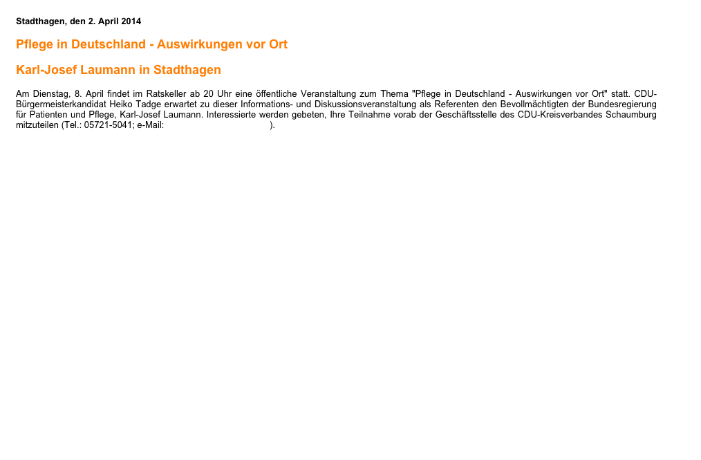 Stadthagen, den 2. April 2014
 
Pflege in Deutschland - Auswirkungen vor Ort

Karl-Josef Laumann in Stadthagen
 
Am Dienstag, 8. April findet im Ratskeller ab 20 Uhr eine öffentliche Veranstaltung zum Thema "Pflege in Deutschland - Auswirkungen vor Ort" statt. CDU-Bürgermeisterkandidat Heiko Tadge erwartet zu dieser Informations- und Diskussionsveranstaltung als Referenten den Bevollmächtigten der Bundesregierung für Patienten und Pflege, Karl-Josef Laumann. Interessierte werden gebeten, Ihre Teilnahme vorab der Geschäftsstelle des CDU-Kreisverbandes Schaumburg mitzuteilen (Tel.: 05721-5041; e-Mail: info@cdu-schaumburg.de).
￼
Hier finden Sie die Einladung als PDF-Datei


