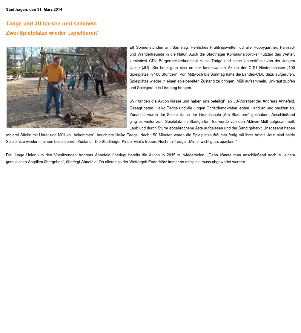Stadthagen, den 31. März 2014

Tadge und JU harken und sammeln
Zwei Spielplätze wieder „spielbereit“

￼Elf Sonnenstunden am Samstag. Herrliches Frühlingswetter lud alle Hobbygärtner, Fahrrad- und Wanderfreunde in die Natur. Auch die Stadthäger Kommunalpolitiker nutzten das Wetter, zumindest CDU-Bürgermeisterkandidat Heiko Tadge und seine Unterstützer von der Jungen Union (JU). Sie beteiligten sich an der landesweiten Aktion der CDU Niedersachsen „100 Spielplätze in 100 Stunden“. Von Mittwoch bis Sonntag hatte die Landes-CDU dazu aufgerufen, Spielplätze wieder in einen spielbereiten Zustand zu bringen. Müll aufsammeln, Unkraut zupfen und Spielgeräte in Ordnung bringen.

„Wir fanden die Aktion klasse und haben uns beteiligt“, so JU-Vorsitzender Andreas Ahnefeld. Gesagt getan. Heiko Tadge und die jungen Christdemokraten legten Hand an und packten an. Zunächst wurde der Spielplatz an der Grundschule „Am Stadtturm“ gesäubert. Anschließend ging es weiter zum Spielplatz im Stadtgarten. Es wurde von den Aktiven Müll aufgesammelt, Laub und durch Sturm abgebrochene Äste aufgelesen und der Sand geharkt. „Insgesamt haben wir drei Säcke mit Unrat und Müll voll bekommen“, berichtete Heiko Tadge. Nach 150 Minuten waren die Spielplatzaufräumer fertig mit ihrer Arbeit. Jetzt sind beide Spielplätze wieder in einem bespielbaren Zustand.  Die Stadthäger Kinder wird’s freuen. Nochmal Tadge: „Mir ist wichtig anzupacken.“ 

Die Junge Union um den Vorsitzenden Andreas Ahnefeld überlegt bereits die Aktion in 2015 zu wiederholen. „Dann könnte man anschließend noch zu einem gemütlichen Angrillen übergehen“, überlegt Ahnefeld. Ob allerdings der Wettergott Ende März immer so mitspielt, muss abgewartet werden.
￼￼￼Die Schülerinnen und Schüler der Klasse 3b der Grundschule am Stadtturm haben sich im Sachunterricht mit dem Thema „Kinderrechte“ beschäftigt. Das Recht der freien Meinungsäußerung haben sie hierbei gleich in die Praxis umgesetzt und den drei Stadthäger Bürgermeisterkandidaten Briefe mit ihren Wünschen für Stadthagen geschrieben. Heute Vormittag habe ich dann eine Stunde mit den Kindern über ihre Wünsche und Anregungen gesprochen.
Die Freibad-Frage stand hier besonders hoch im Kurs. Ich habe den Schülern aber sagen müssen, dass nicht alles, was man gern hätte, auch immer sofort umgesetzt werden kann. Gerade teure Wünsche wie das Außenschwimmen beim Tropicana müssen gut überlegt sein, denn hier kommen auf die Stadt nicht nur Investitionskosten in Millionenhöhe zu sondern auch jährlich sechsstellige Unterhaltungskosten. Um zu diesem Thema ein breites Fundament zu erhalten, wird in Kürze eine Bürgerinformation und –beteiligung eingeleitet.
Weitere wichtige Punkte für die Schülerinnen und Schüler waren die Sauberkeit in der Stadt, der Zustand von Straßen und der Umweltschutz.
Aber auch zum direkten Umfeld der Kinder in der Grundschule Am Stadtturm wurden Themen angesprochen. Der Wunsch nach einer Seilbahn auf dem Schulgelände und der Sanierung des Bolzplatzes am Stadtwall hatten bei den Schülern Priorität.
Mein herzlicher Dank geht an die Klassenlehrerin Frau Kodoll, die mir diese Gesprächsrunde ermöglicht hat. Ich habe einmal mehr festgestellt, dass es gut und wichtig ist, den Kindern zuzuhören und ihre Wünsche und Sorgen ernst zu nehmen! Ich habe jedenfalls tolle Anregungen erhalten. Danke an die gesamte 3b!
Bitte Foto 7 in den Text einfügen!

